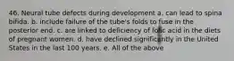 46. Neural tube defects during development a. can lead to spina bifida. b. include failure of the tube's folds to fuse in the posterior end. c. are linked to deficiency of folic acid in the diets of pregnant women. d. have declined significantly in the United States in the last 100 years. e. All of the above