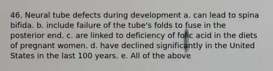 46. Neural tube defects during development a. can lead to spina bifida. b. include failure of the tube's folds to fuse in the posterior end. c. are linked to deficiency of folic acid in the diets of pregnant women. d. have declined significantly in the United States in the last 100 years. e. All of the above