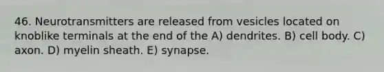 46. Neurotransmitters are released from vesicles located on knoblike terminals at the end of the A) dendrites. B) cell body. C) axon. D) myelin sheath. E) synapse.