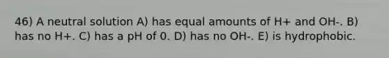 46) A neutral solution A) has equal amounts of H+ and OH-. B) has no H+. C) has a pH of 0. D) has no OH-. E) is hydrophobic.