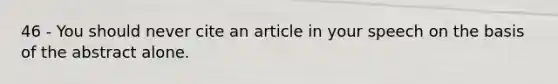 46 - You should never cite an article in your speech on the basis of the abstract alone.