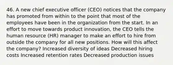 46. A new chief executive officer (CEO) notices that the company has promoted from within to the point that most of the employees have been in the organization from the start. In an effort to move towards product innovation, the CEO tells the human resource (HR) manager to make an effort to hire from outside the company for all new positions. How will this affect the company? Increased diversity of ideas Decreased hiring costs Increased retention rates Decreased production issues