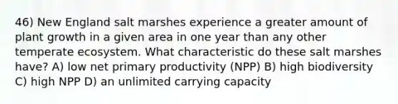 46) New England salt marshes experience a greater amount of plant growth in a given area in one year than any other temperate ecosystem. What characteristic do these salt marshes have? A) low net primary productivity (NPP) B) high biodiversity C) high NPP D) an unlimited carrying capacity