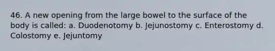 46. A new opening from the large bowel to the surface of the body is called: a. Duodenotomy b. Jejunostomy c. Enterostomy d. Colostomy e. Jejuntomy