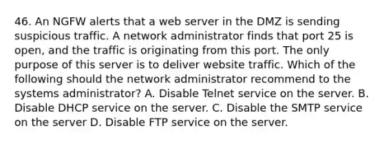 46. An NGFW alerts that a web server in the DMZ is sending suspicious traffic. A network administrator finds that port 25 is open, and the traffic is originating from this port. The only purpose of this server is to deliver website traffic. Which of the following should the network administrator recommend to the systems administrator? A. Disable Telnet service on the server. B. Disable DHCP service on the server. C. Disable the SMTP service on the server D. Disable FTP service on the server.