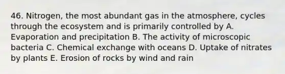 46. Nitrogen, the most abundant gas in the atmosphere, cycles through <a href='https://www.questionai.com/knowledge/k49x5J3j3W-the-ecosystem' class='anchor-knowledge'>the ecosystem</a> and is primarily controlled by A. Evaporation and precipitation B. The activity of microscopic bacteria C. Chemical exchange with oceans D. Uptake of nitrates by plants E. Erosion of rocks by wind and rain