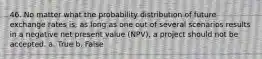 46. No matter what the probability distribution of future exchange rates is, as long as one out of several scenarios results in a negative net present value (NPV), a project should not be accepted. a. True b. False