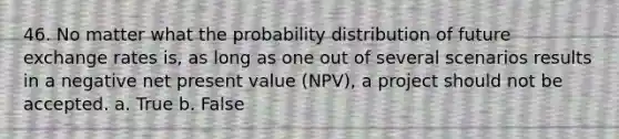 46. No matter what the probability distribution of future exchange rates is, as long as one out of several scenarios results in a negative net present value (NPV), a project should not be accepted. a. True b. False