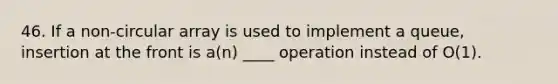 46. If a non-circular array is used to implement a queue, insertion at the front is a(n) ____ operation instead of O(1).