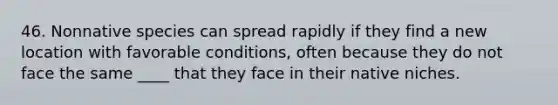 46. Nonnative species can spread rapidly if they find a new location with favorable conditions, often because they do not face the same ____ that they face in their native niches.