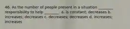 46. As the number of people present in a situation ________ responsibility to help ________. a. is constant; decreases b. increases; decreases c. decreases; decreases d. increases; increases