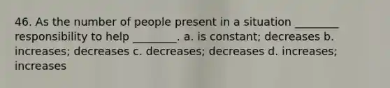 46. As the number of people present in a situation ________ responsibility to help ________. a. is constant; decreases b. increases; decreases c. decreases; decreases d. increases; increases