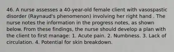 46. A nurse assesses a 40-year-old female client with vasospastic disorder (Raynaud's phenomenon) involving her right hand . The nurse notes the information in the progress notes, as shown below. From these findings, the nurse should develop a plan with the client to first manage: 1. Acute pain. 2. Numbness. 3. Lack of circulation. 4. Potential for skin breakdown.