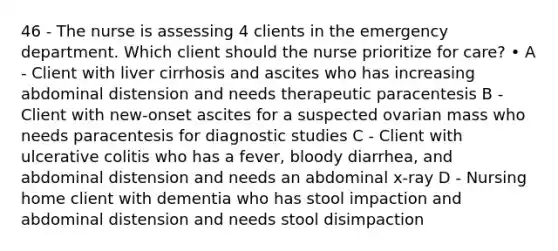 46 - The nurse is assessing 4 clients in the emergency department. Which client should the nurse prioritize for care? • A - Client with liver cirrhosis and ascites who has increasing abdominal distension and needs therapeutic paracentesis B - Client with new-onset ascites for a suspected ovarian mass who needs paracentesis for diagnostic studies C - Client with ulcerative colitis who has a fever, bloody diarrhea, and abdominal distension and needs an abdominal x-ray D - Nursing home client with dementia who has stool impaction and abdominal distension and needs stool disimpaction