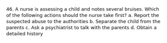 46. A nurse is assessing a child and notes several bruises. Which of the following actions should the nurse take first? a. Report the suspected abuse to the authorities b. Separate the child from the parents c. Ask a psychiatrist to talk with the parents d. Obtain a detailed history