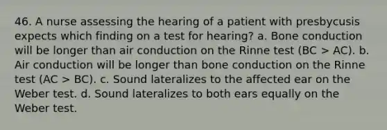 46. A nurse assessing the hearing of a patient with presbycusis expects which finding on a test for hearing? a. Bone conduction will be longer than air conduction on the Rinne test (BC > AC). b. Air conduction will be longer than bone conduction on the Rinne test (AC > BC). c. Sound lateralizes to the affected ear on the Weber test. d. Sound lateralizes to both ears equally on the Weber test.