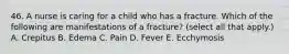 46. A nurse is caring for a child who has a fracture. Which of the following are manifestations of a fracture? (select all that apply.) A. Crepitus B. Edema C. Pain D. Fever E. Ecchymosis