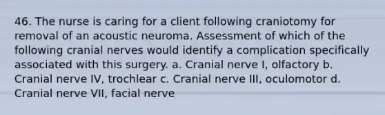 46. The nurse is caring for a client following craniotomy for removal of an acoustic neuroma. Assessment of which of the following cranial nerves would identify a complication specifically associated with this surgery. a. Cranial nerve I, olfactory b. Cranial nerve IV, trochlear c. Cranial nerve III, oculomotor d. Cranial nerve VII, facial nerve