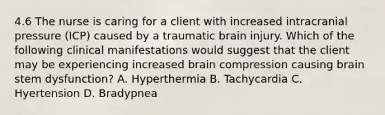 4.6 The nurse is caring for a client with increased intracranial pressure (ICP) caused by a traumatic brain injury. Which of the following clinical manifestations would suggest that the client may be experiencing increased brain compression causing brain stem dysfunction? A. Hyperthermia B. Tachycardia C. Hyertension D. Bradypnea