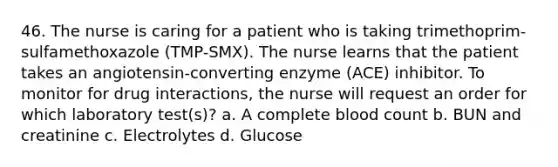 46. The nurse is caring for a patient who is taking trimethoprim-sulfamethoxazole (TMP-SMX). The nurse learns that the patient takes an angiotensin-converting enzyme (ACE) inhibitor. To monitor for drug interactions, the nurse will request an order for which laboratory test(s)? a. A complete blood count b. BUN and creatinine c. Electrolytes d. Glucose