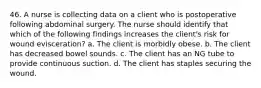 46. A nurse is collecting data on a client who is postoperative following abdominal surgery. The nurse should identify that which of the following findings increases the client's risk for wound evisceration? a. The client is morbidly obese. b. The client has decreased bowel sounds. c. The client has an NG tube to provide continuous suction. d. The client has staples securing the wound.