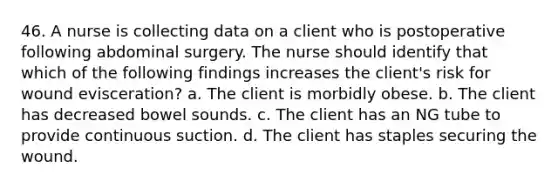 46. A nurse is collecting data on a client who is postoperative following abdominal surgery. The nurse should identify that which of the following findings increases the client's risk for wound evisceration? a. The client is morbidly obese. b. The client has decreased bowel sounds. c. The client has an NG tube to provide continuous suction. d. The client has staples securing the wound.