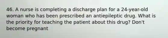 46. A nurse is completing a discharge plan for a 24-year-old woman who has been prescribed an antiepileptic drug. What is the priority for teaching the patient about this drug? Don't become pregnant