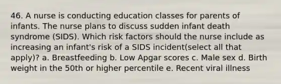 46. A nurse is conducting education classes for parents of infants. The nurse plans to discuss sudden infant death syndrome (SIDS). Which risk factors should the nurse include as increasing an infant's risk of a SIDS incident(select all that apply)? a. Breastfeeding b. Low Apgar scores c. Male sex d. Birth weight in the 50th or higher percentile e. Recent viral illness