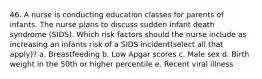 46. A nurse is conducting education classes for parents of infants. The nurse plans to discuss sudden infant death syndrome (SIDS). Which risk factors should the nurse include as increasing an infants risk of a SIDS incident(select all that apply)? a. Breastfeeding b. Low Apgar scores c. Male sex d. Birth weight in the 50th or higher percentile e. Recent viral illness