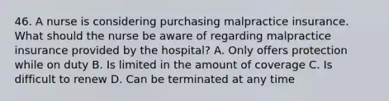 46. A nurse is considering purchasing malpractice insurance. What should the nurse be aware of regarding malpractice insurance provided by the hospital? A. Only offers protection while on duty B. Is limited in the amount of coverage C. Is difficult to renew D. Can be terminated at any time