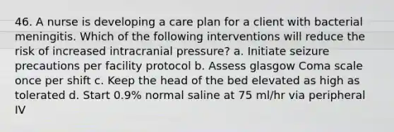 46. A nurse is developing a care plan for a client with bacterial meningitis. Which of the following interventions will reduce the risk of increased intracranial pressure? a. Initiate seizure precautions per facility protocol b. Assess glasgow Coma scale once per shift c. Keep the head of the bed elevated as high as tolerated d. Start 0.9% normal saline at 75 ml/hr via peripheral IV