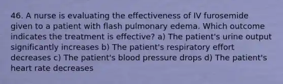 46. A nurse is evaluating the effectiveness of IV furosemide given to a patient with flash pulmonary edema. Which outcome indicates the treatment is effective? a) The patient's urine output significantly increases b) The patient's respiratory effort decreases c) The patient's blood pressure drops d) The patient's heart rate decreases