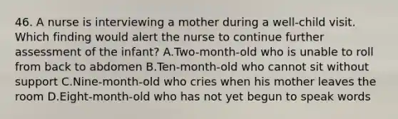 46. A nurse is interviewing a mother during a well-child visit. Which finding would alert the nurse to continue further assessment of the infant? A.Two-month-old who is unable to roll from back to abdomen B.Ten-month-old who cannot sit without support C.Nine-month-old who cries when his mother leaves the room D.Eight-month-old who has not yet begun to speak words