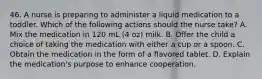 46. A nurse is preparing to administer a liquid medication to a toddler. Which of the following actions should the nurse take? A. Mix the medication in 120 mL (4 oz) milk. B. Offer the child a choice of taking the medication with either a cup or a spoon. C. Obtain the medication in the form of a flavored tablet. D. Explain the medication's purpose to enhance cooperation.