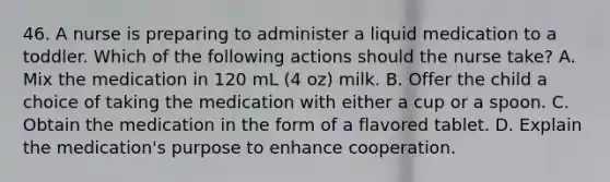 46. A nurse is preparing to administer a liquid medication to a toddler. Which of the following actions should the nurse take? A. Mix the medication in 120 mL (4 oz) milk. B. Offer the child a choice of taking the medication with either a cup or a spoon. C. Obtain the medication in the form of a flavored tablet. D. Explain the medication's purpose to enhance cooperation.