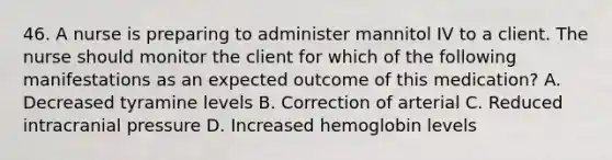 46. A nurse is preparing to administer mannitol IV to a client. The nurse should monitor the client for which of the following manifestations as an expected outcome of this medication? A. Decreased tyramine levels B. Correction of arterial C. Reduced intracranial pressure D. Increased hemoglobin levels