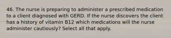 46. The nurse is preparing to administer a prescribed medication to a client diagnosed with GERD. If the nurse discovers the client has a history of vitamin B12 which medications will the nurse administer cautiously? Select all that apply.