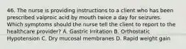 46. The nurse is providing instructions to a client who has been prescribed valproic acid by mouth twice a day for seizures. Which symptoms should the nurse tell the client to report to the healthcare provider? A. Gastric Irritation B. Orthostatic Hypotension C. Dry mucosal membranes D. Rapid weight gain