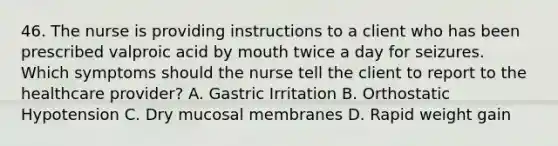 46. The nurse is providing instructions to a client who has been prescribed valproic acid by mouth twice a day for seizures. Which symptoms should the nurse tell the client to report to the healthcare provider? A. Gastric Irritation B. Orthostatic Hypotension C. Dry mucosal membranes D. Rapid weight gain