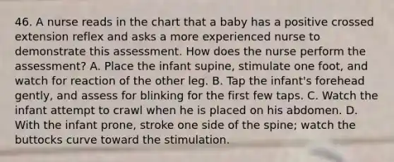 46. A nurse reads in the chart that a baby has a positive crossed extension reflex and asks a more experienced nurse to demonstrate this assessment. How does the nurse perform the assessment? A. Place the infant supine, stimulate one foot, and watch for reaction of the other leg. B. Tap the infant's forehead gently, and assess for blinking for the first few taps. C. Watch the infant attempt to crawl when he is placed on his abdomen. D. With the infant prone, stroke one side of the spine; watch the buttocks curve toward the stimulation.