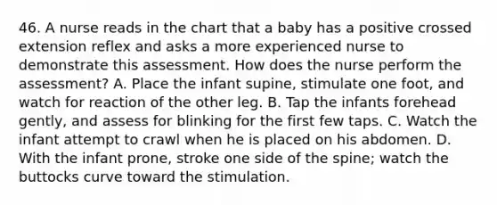 46. A nurse reads in the chart that a baby has a positive crossed extension reflex and asks a more experienced nurse to demonstrate this assessment. How does the nurse perform the assessment? A. Place the infant supine, stimulate one foot, and watch for reaction of the other leg. B. Tap the infants forehead gently, and assess for blinking for the first few taps. C. Watch the infant attempt to crawl when he is placed on his abdomen. D. With the infant prone, stroke one side of the spine; watch the buttocks curve toward the stimulation.