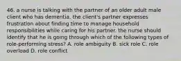 46. a nurse is talking with the partner of an older adult male client who has dementia. the client's partner expresses frustration about finding time to manage household responsibilities while caring for his partner. the nurse should identify that he is going through which of the following types of role-performing stress? A. role ambiguity B. sick role C. role overload D. role conflict