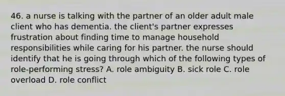 46. a nurse is talking with the partner of an older adult male client who has dementia. the client's partner expresses frustration about finding time to manage household responsibilities while caring for his partner. the nurse should identify that he is going through which of the following types of role-performing stress? A. role ambiguity B. sick role C. role overload D. role conflict