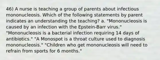 46) A nurse is teaching a group of parents about infectious mononucleosis. Which of the following statements by parent indicates an understanding the teaching? a. "Mononucleosis is caused by an infection with the Epstein-Barr virus." "Mononucleosis is a bacterial infection requiring 14 days of antibiotics." "A Monospot is a throat culture used to diagnosis mononucleosis." "Children who get mononucleosis will need to refrain from sports for 6 months."