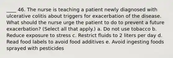 ____ 46. The nurse is teaching a patient newly diagnosed with ulcerative colitis about triggers for exacerbation of the disease. What should the nurse urge the patient to do to prevent a future exacerbation? (Select all that apply.) a. Do not use tobacco b. Reduce exposure to stress c. Restrict fluids to 2 liters per day d. Read food labels to avoid food additives e. Avoid ingesting foods sprayed with pesticides