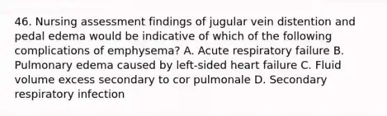 46. Nursing assessment findings of jugular vein distention and pedal edema would be indicative of which of the following complications of emphysema? A. Acute respiratory failure B. Pulmonary edema caused by left-sided heart failure C. Fluid volume excess secondary to cor pulmonale D. Secondary respiratory infection