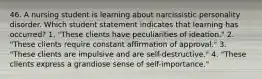 46. A nursing student is learning about narcissistic personality disorder. Which student statement indicates that learning has occurred? 1. "These clients have peculiarities of ideation." 2. "These clients require constant affirmation of approval." 3. "These clients are impulsive and are self-destructive." 4. "These clients express a grandiose sense of self-importance."