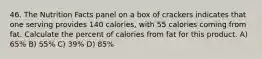 46. The Nutrition Facts panel on a box of crackers indicates that one serving provides 140 calories, with 55 calories coming from fat. Calculate the percent of calories from fat for this product. A) 65% B) 55% C) 39% D) 85%