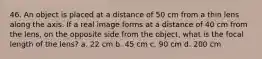 46. An object is placed at a distance of 50 cm from a thin lens along the axis. If a real image forms at a distance of 40 cm from the lens, on the opposite side from the object, what is the focal length of the lens? a. 22 cm b. 45 cm c. 90 cm d. 200 cm