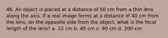 46. An object is placed at a distance of 50 cm from a thin lens along the axis. If a real image forms at a distance of 40 cm from the lens, on the opposite side from the object, what is the focal length of the lens? a. 22 cm b. 45 cm c. 90 cm d. 200 cm